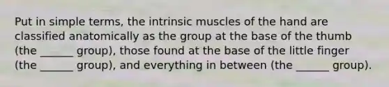 Put in simple terms, the intrinsic muscles of the hand are classified anatomically as the group at the base of the thumb (the ______ group), those found at the base of the little finger (the ______ group), and everything in between (the ______ group).