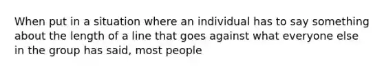 When put in a situation where an individual has to say something about the length of a line that goes against what everyone else in the group has said, most people