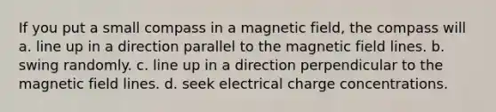 If you put a small compass in a magnetic field, the compass will a. line up in a direction parallel to the magnetic field lines. b. swing randomly. c. line up in a direction perpendicular to the magnetic field lines. d. seek electrical charge concentrations.