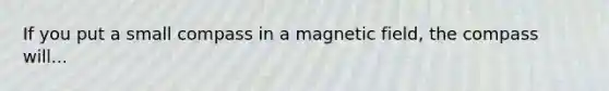 If you put a small compass in a magnetic field, the compass will...