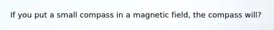 If you put a small compass in a magnetic field, the compass will?