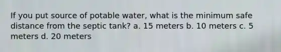 If you put source of potable water, what is the minimum safe distance from the septic tank? a. 15 meters b. 10 meters c. 5 meters d. 20 meters