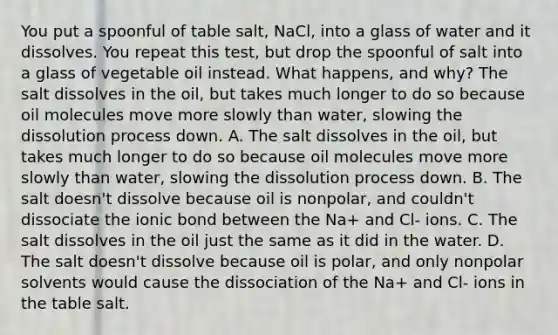 You put a spoonful of table salt, NaCl, into a glass of water and it dissolves. You repeat this test, but drop the spoonful of salt into a glass of vegetable oil instead. What happens, and why? The salt dissolves in the oil, but takes much longer to do so because oil molecules move more slowly than water, slowing the dissolution process down. A. The salt dissolves in the oil, but takes much longer to do so because oil molecules move more slowly than water, slowing the dissolution process down. B. The salt doesn't dissolve because oil is nonpolar, and couldn't dissociate the ionic bond between the Na+ and Cl- ions. C. The salt dissolves in the oil just the same as it did in the water. D. The salt doesn't dissolve because oil is polar, and only nonpolar solvents would cause the dissociation of the Na+ and Cl- ions in the table salt.