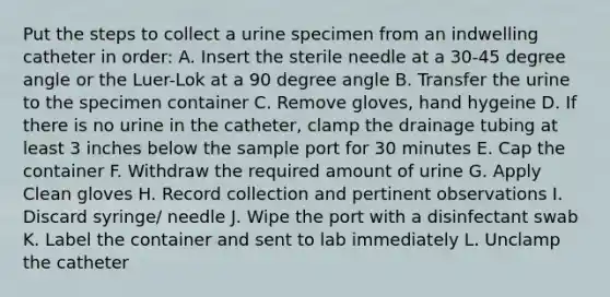 Put the steps to collect a urine specimen from an indwelling catheter in order: A. Insert the sterile needle at a 30-45 degree angle or the Luer-Lok at a 90 degree angle B. Transfer the urine to the specimen container C. Remove gloves, hand hygeine D. If there is no urine in the catheter, clamp the drainage tubing at least 3 inches below the sample port for 30 minutes E. Cap the container F. Withdraw the required amount of urine G. Apply Clean gloves H. Record collection and pertinent observations I. Discard syringe/ needle J. Wipe the port with a disinfectant swab K. Label the container and sent to lab immediately L. Unclamp the catheter