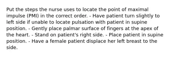 Put the steps the nurse uses to locate the point of maximal impulse (PMI) in the correct order. - Have patient turn slightly to left side if unable to locate pulsation with patient in supine position. - Gently place palmar surface of fingers at the apex of the heart. - Stand on patient's right side. - Place patient in supine position. - Have a female patient displace her left breast to the side.