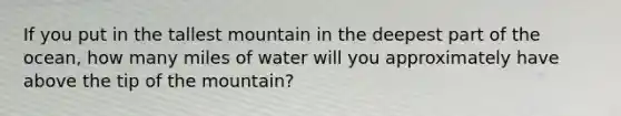 If you put in the tallest mountain in the deepest part of the ocean, how many miles of water will you approximately have above the tip of the mountain?