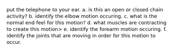 put the telephone to your ear. a. is this an open or closed chain activity? b. identify the elbow motion occuring. c. what is the normal end feel for this motion? d. what muscles are contracting to create this motion> e. identify the forearm motion occuring. f. identify the joints that are moving in order for this motion to occur.