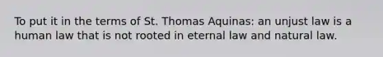 To put it in the terms of St. Thomas Aquinas: an unjust law is a human law that is not rooted in eternal law and natural law.