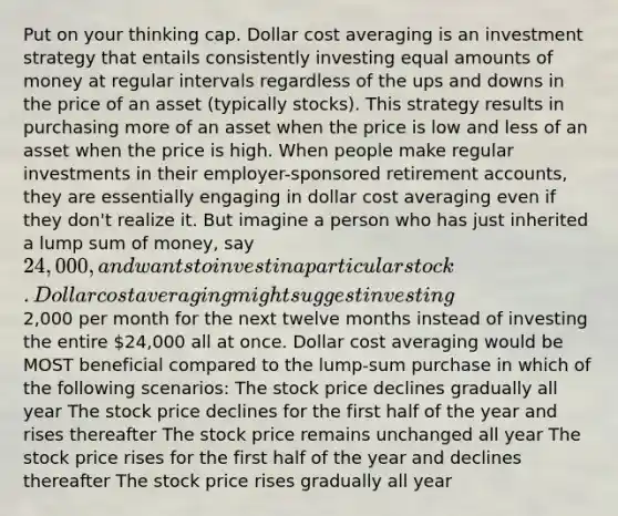 Put on your thinking cap. Dollar cost averaging is an investment strategy that entails consistently investing equal amounts of money at regular intervals regardless of the ups and downs in the price of an asset (typically stocks). This strategy results in purchasing more of an asset when the price is low and less of an asset when the price is high. When people make regular investments in their employer-sponsored retirement accounts, they are essentially engaging in dollar cost averaging even if they don't realize it. But imagine a person who has just inherited a lump sum of money, say 24,000, and wants to invest in a particular stock. Dollar cost averaging might suggest investing2,000 per month for the next twelve months instead of investing the entire 24,000 all at once. Dollar cost averaging would be MOST beneficial compared to the lump-sum purchase in which of the following scenarios: The stock price declines gradually all year The stock price declines for the first half of the year and rises thereafter The stock price remains unchanged all year The stock price rises for the first half of the year and declines thereafter The stock price rises gradually all year