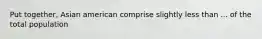 Put together, Asian american comprise slightly less than ... of the total population