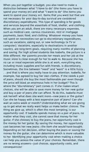 When you put together a budget, you also need to make a distinction between what "I have to do" (the items you have to spend your money on) and what "I want to do" (the items you want to spend your money on). Items that you want but that are not necessary for your day-to-day survival are considered discretionary expenditures. This type of spending is for goods and services beyond the essentials of food, shelter, and clothing. When you are an adult, there are many necessary expenses, such as medical care, various insurances, rent or mortgage payments, basic food, and clothing. Whatever money you have not spent on necessities can go to discretionary expenditures, such as vacations, eating out, or new technology (a TV or computer). Vacations, especially to destinations in another country, are long-term goals, requiring many months of planning and saving. For high school students like Isabella, the picture is a little different. Her parents provide her meals and her job at the music store is close enough for her to walk to. Because she has no car or meal expenses while she is at work, everything else, including music supplies and fun with friends, is discretionary. Sometimes, the line between "need" and "want" is a little fuzzy . . . and that is where you really have to pay attention. Isabella, for example, has agreed to buy her own clothes. If she needs a pair of jeans, should she buy the most fashionable pair even though the price will blast an enormous hole in her budget? This is where the "discretionary" part comes in. If she makes smart choices, she will be able to save more money for her new guitar and buy a pair of jeans she can afford. To do this, Isabella must ask herself: what does she want more—new jeans or the guitar? Can she be happy with a less expensive pair of jeans? Can she wait an extra week or month? Understanding what we are giving up to get what we really want helps us make better choices. The thing we give up, which is often the most tempting, is our opportunity cost. If Isabella spends money on a pair of jeans, no matter what they cost, she cannot save that money for her guitar. If she chooses to buy the jeans, her opportunity cost is the money for her guitar. By saving the money, her opportunity cost becomes her new jeans—the item she would have bought. Depending on her decision, either buying the jeans or saving the money for the guitar, she can determine which is more valuable to her. Identifying your opportunity cost when making a choice can help you assess the value of your choices. Remember, there are no wrong answers—just choices, opportunity costs, and consequences!