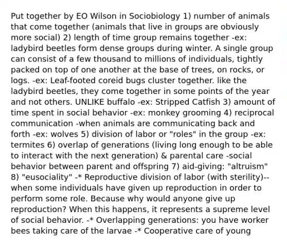 Put together by EO Wilson in Sociobiology 1) number of animals that come together (animals that live in groups are obviously more social) 2) length of time group remains together -ex: ladybird beetles form dense groups during winter. A single group can consist of a few thousand to millions of individuals, tightly packed on top of one another at the base of trees, on rocks, or logs. -ex: Leaf-footed coreid bugs cluster together. like the ladybird beetles, they come together in some points of the year and not others. UNLIKE buffalo -ex: Stripped Catfish 3) amount of time spent in social behavior -ex: monkey grooming 4) reciprocal communication -when animals are communicating back and forth -ex: wolves 5) division of labor or "roles" in the group -ex: termites 6) overlap of generations (living long enough to be able to interact with the next generation) & parental care -social behavior between parent and offspring 7) aid-giving: "altruism" 8) "eusociality" -* Reproductive division of labor (with sterility)--when some individuals have given up reproduction in order to perform some role. Because why would anyone give up reproduction? When this happens, it represents a supreme level of social behavior. -* Overlapping generations: you have worker bees taking care of the larvae -* Cooperative care of young