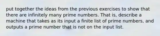 put together the ideas from the previous exercises to show that there are infinitely many <a href='https://www.questionai.com/knowledge/kQhBxUUGw9-prime-number' class='anchor-knowledge'>prime number</a>s. That is, describe a machine that takes as its input a finite list of prime numbers, and outputs a prime number that is not on the input list.