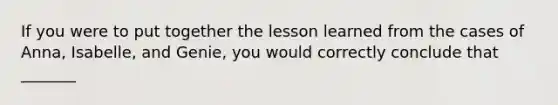 If you were to put together the lesson learned from the cases of Anna, Isabelle, and Genie, you would correctly conclude that _______