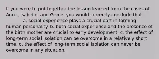 If you were to put together the lesson learned from the cases of Anna, Isabelle, and Genie, you would correctly conclude that _______ a. social experience plays a crucial part in forming human personality. b. both social experience and the presence of the birth mother are crucial to early development. c. the effect of long-term social isolation can be overcome in a relatively short time. d. the effect of long-term social isolation can never be overcome in any situation.