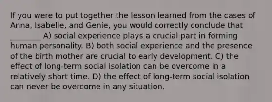 If you were to put together the lesson learned from the cases of Anna, Isabelle, and Genie, you would correctly conclude that ________ A) social experience plays a crucial part in forming human personality. B) both social experience and the presence of the birth mother are crucial to early development. C) the effect of long-term social isolation can be overcome in a relatively short time. D) the effect of long-term social isolation can never be overcome in any situation.