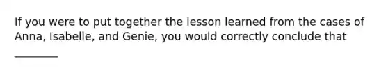 If you were to put together the lesson learned from the cases of Anna, Isabelle, and Genie, you would correctly conclude that ________