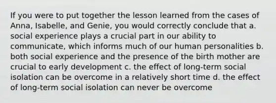 If you were to put together the lesson learned from the cases of Anna, Isabelle, and Genie, you would correctly conclude that a. social experience plays a crucial part in our ability to communicate, which informs much of our human personalities b. both social experience and the presence of the birth mother are crucial to early development c. the effect of long-term social isolation can be overcome in a relatively short time d. the effect of long-term social isolation can never be overcome