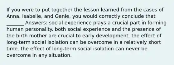 If you were to put together the lesson learned from the cases of Anna, Isabelle, and Genie, you would correctly conclude that _______ Answers: social experience plays a crucial part in forming human personality. both social experience and the presence of the birth mother are crucial to early development. the effect of long-term social isolation can be overcome in a relatively short time. the effect of long-term social isolation can never be overcome in any situation.