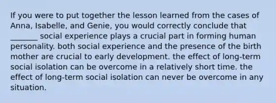 If you were to put together the lesson learned from the cases of Anna, Isabelle, and Genie, you would correctly conclude that _______ social experience plays a crucial part in forming human personality. both social experience and the presence of the birth mother are crucial to early development. the effect of long-term social isolation can be overcome in a relatively short time. the effect of long-term social isolation can never be overcome in any situation.