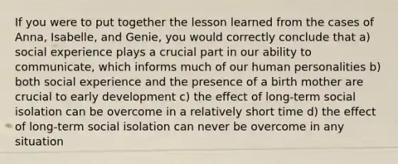 If you were to put together the lesson learned from the cases of Anna, Isabelle, and Genie, you would correctly conclude that a) social experience plays a crucial part in our ability to communicate, which informs much of our human personalities b) both social experience and the presence of a birth mother are crucial to early development c) the effect of long-term social isolation can be overcome in a relatively short time d) the effect of long-term social isolation can never be overcome in any situation