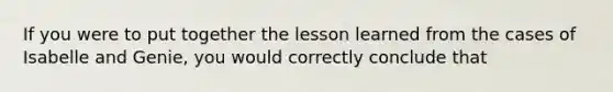 If you were to put together the lesson learned from the cases of Isabelle and Genie, you would correctly conclude that