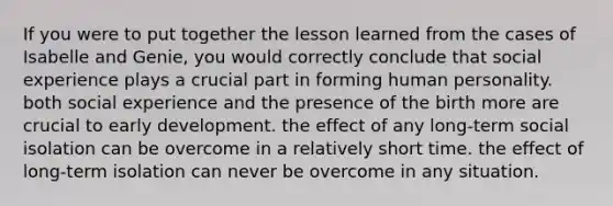 If you were to put together the lesson learned from the cases of Isabelle and Genie, you would correctly conclude that social experience plays a crucial part in forming human personality. both social experience and the presence of the birth more are crucial to early development. the effect of any long-term social isolation can be overcome in a relatively short time. the effect of long-term isolation can never be overcome in any situation.