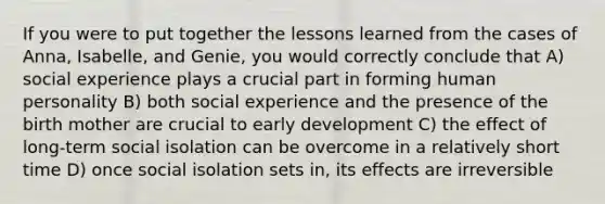 If you were to put together the lessons learned from the cases of Anna, Isabelle, and Genie, you would correctly conclude that A) social experience plays a crucial part in forming human personality B) both social experience and the presence of the birth mother are crucial to early development C) the effect of long-term social isolation can be overcome in a relatively short time D) once social isolation sets in, its effects are irreversible