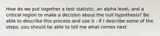 How do we put together a test statistic, an alpha level, and a critical region to make a decision about the null hypothesis? Be able to describe this process and use it - if I describe some of the steps, you should be able to tell me what comes next