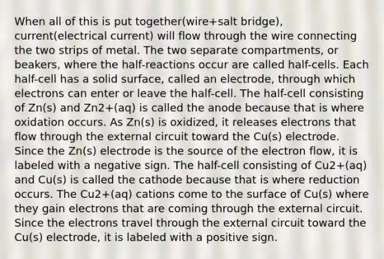 When all of this is put together(wire+salt bridge), current(electrical current) will flow through the wire connecting the two strips of metal. The two separate compartments, or beakers, where the half-reactions occur are called half-cells. Each half-cell has a solid surface, called an electrode, through which electrons can enter or leave the half-cell. The half-cell consisting of Zn(s) and Zn2+(aq) is called the anode because that is where oxidation occurs. As Zn(s) is oxidized, it releases electrons that flow through the external circuit toward the Cu(s) electrode. Since the Zn(s) electrode is the source of the electron flow, it is labeled with a negative sign. The half-cell consisting of Cu2+(aq) and Cu(s) is called the cathode because that is where reduction occurs. The Cu2+(aq) cations come to the surface of Cu(s) where they gain electrons that are coming through the external circuit. Since the electrons travel through the external circuit toward the Cu(s) electrode, it is labeled with a positive sign.