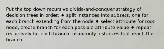 Put the top down recursive divide-and-conquer strategy of decision trees in order: ♦ split instances into subsets, one for each branch extending from the node ♦ select attribute for root node, create branch for each possible attribute value ♦ repeat recursively for each branch, using only instances that reach the branch