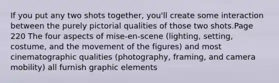 If you put any two shots together, you'll create some interaction between the purely pictorial qualities of those two shots.Page 220 The four aspects of mise-en-scene (lighting, setting, costume, and the movement of the figures) and most cinematographic qualities (photography, framing, and camera mobility) all furnish graphic elements