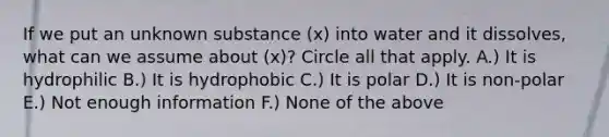 If we put an unknown substance (x) into water and it dissolves, what can we assume about (x)? Circle all that apply. A.) It is hydrophilic B.) It is hydrophobic C.) It is polar D.) It is non‐polar E.) Not enough information F.) None of the above