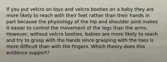 If you put velcro on toys and velcro booties on a baby they are more likely to reach with their feet rather than their hands in part because the physiology of the hip and shoulder joint makes it easier to control the movement of the legs than the arms. However, without velcro booties, babies are more likely to reach and try to grasp with the hands since grasping with the toes is more difficult than with the fingers. Which theory does this evidence support?