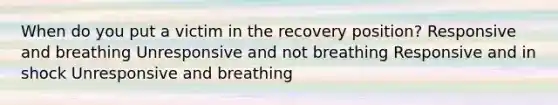 When do you put a victim in the recovery position? Responsive and breathing Unresponsive and not breathing Responsive and in shock Unresponsive and breathing