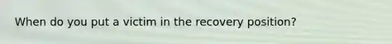 When do you put a victim in the recovery position?