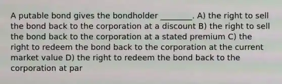 A putable bond gives the bondholder ________. A) the right to sell the bond back to the corporation at a discount B) the right to sell the bond back to the corporation at a stated premium C) the right to redeem the bond back to the corporation at the current market value D) the right to redeem the bond back to the corporation at par