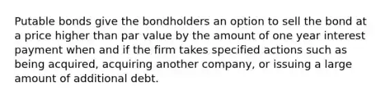 Putable bonds give the bondholders an option to sell the bond at a price higher than par value by the amount of one year interest payment when and if the firm takes specified actions such as being​ acquired, acquiring another​ company, or issuing a large amount of additional debt.