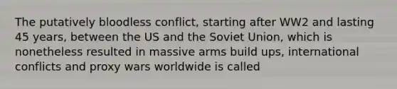 The putatively bloodless conflict, starting after WW2 and lasting 45 years, between the US and the Soviet Union, which is nonetheless resulted in massive arms build ups, international conflicts and proxy wars worldwide is called