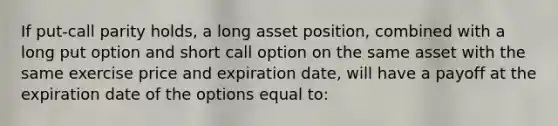 If put-call parity holds, a long asset position, combined with a long put option and short call option on the same asset with the same exercise price and expiration date, will have a payoff at the expiration date of the options equal to: