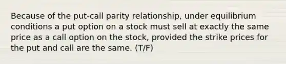 Because of the put-call parity relationship, under equilibrium conditions a put option on a stock must sell at exactly the same price as a call option on the stock, provided the strike prices for the put and call are the same. (T/F)