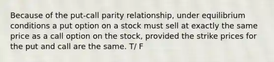 Because of the put-call parity relationship, under equilibrium conditions a put option on a stock must sell at exactly the same price as a call option on the stock, provided the strike prices for the put and call are the same. T/ F