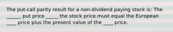 The put-call parity result for a non-dividend paying stock is: The ______ put price _____ the stock price must equal the European ____ price plus the present value of the ____ price.