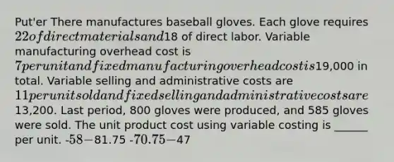 Put'er There manufactures baseball gloves. Each glove requires 22 of direct materials and18 of direct labor. Variable manufacturing overhead cost is 7 per unit and fixed manufacturing overhead cost is19,000 in total. Variable selling and administrative costs are 11 per unit sold and fixed selling and administrative costs are13,200. Last period, 800 gloves were produced, and 585 gloves were sold. The unit product cost using variable costing is ______ per unit. -58 -81.75 -70.75 -47