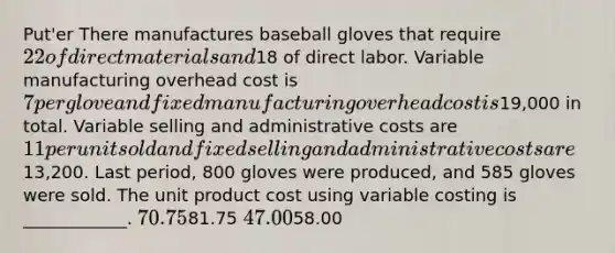 Put'er There manufactures baseball gloves that require 22 of direct materials and18 of direct labor. Variable manufacturing overhead cost is 7 per glove and fixed manufacturing overhead cost is19,000 in total. Variable selling and administrative costs are 11 per unit sold and fixed selling and administrative costs are13,200. Last period, 800 gloves were produced, and 585 gloves were sold. The unit product cost using variable costing is ____________. 70.7581.75 47.0058.00