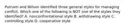 Putnam and Wilson identified three general styles for managing conflict. Which one of the following is NOT one of the styles they identified? A. nonconfrontational style B. withdrawing style C. controlling style D. cooperative style