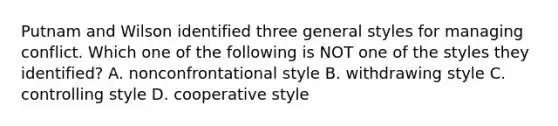 Putnam and Wilson identified three general styles for managing conflict. Which one of the following is NOT one of the styles they identified? A. nonconfrontational style B. withdrawing style C. controlling style D. cooperative style