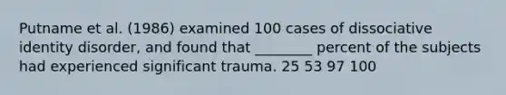 ​Putname et al. (1986) examined 100 cases of dissociative identity disorder, and found that ________ percent of the subjects had experienced significant trauma. ​25 53 ​97 ​100