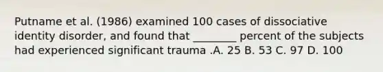 Putname et al. (1986) examined 100 cases of dissociative identity disorder, and found that ________ percent of the subjects had experienced significant trauma .A. 25 B. 53​ C. 97 ​D. 100