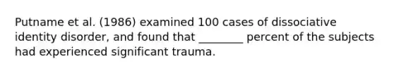 Putname et al. (1986) examined 100 cases of dissociative identity disorder, and found that ________ percent of the subjects had experienced significant trauma.